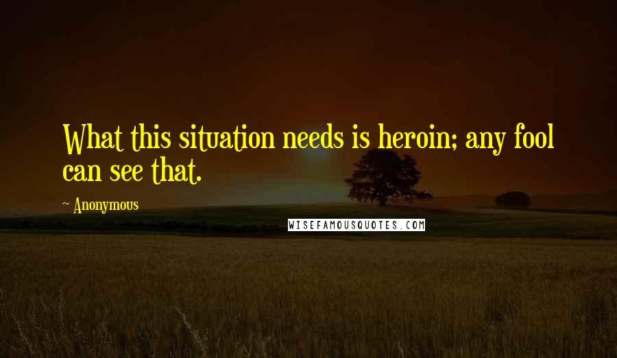 Anonymous Quotes: What this situation needs is heroin; any fool can see that.