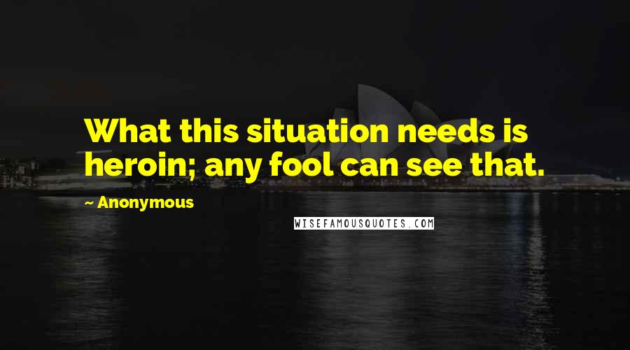 Anonymous Quotes: What this situation needs is heroin; any fool can see that.