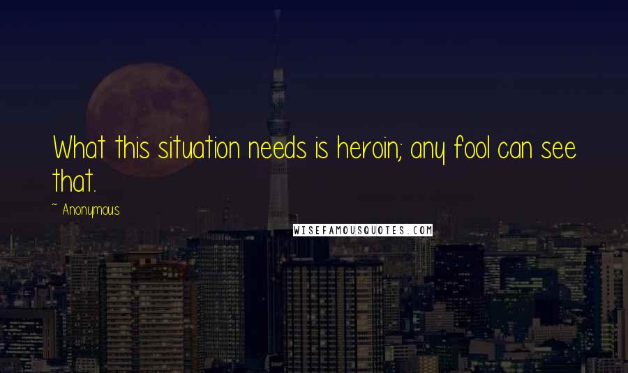 Anonymous Quotes: What this situation needs is heroin; any fool can see that.
