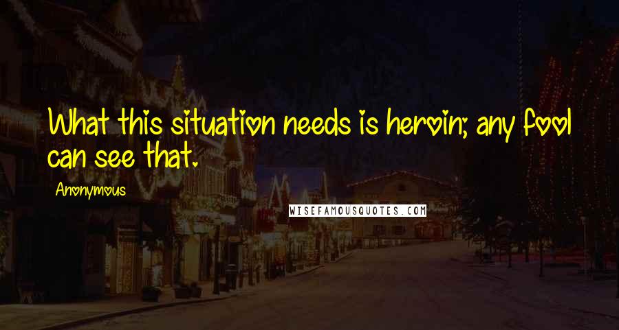 Anonymous Quotes: What this situation needs is heroin; any fool can see that.