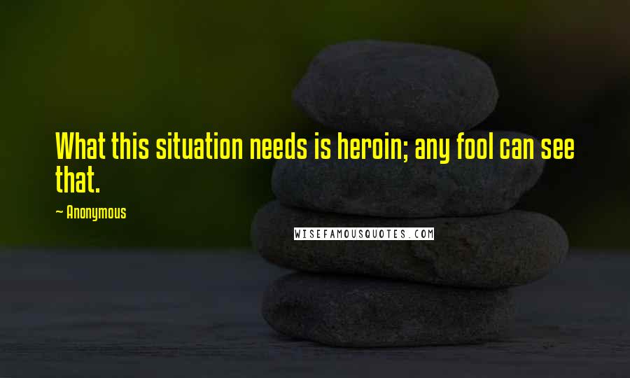 Anonymous Quotes: What this situation needs is heroin; any fool can see that.