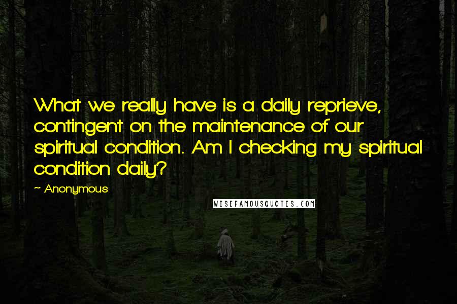 Anonymous Quotes: What we really have is a daily reprieve, contingent on the maintenance of our spiritual condition. Am I checking my spiritual condition daily?