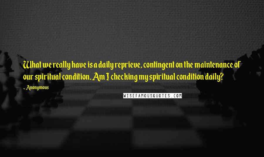 Anonymous Quotes: What we really have is a daily reprieve, contingent on the maintenance of our spiritual condition. Am I checking my spiritual condition daily?