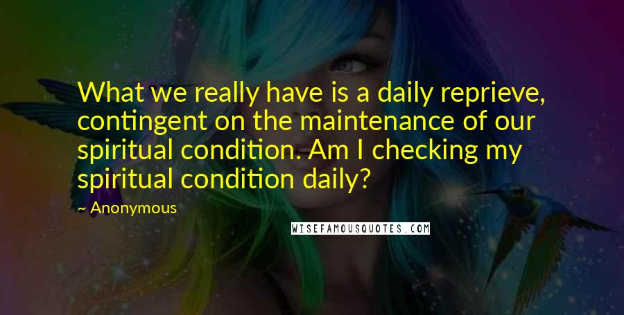 Anonymous Quotes: What we really have is a daily reprieve, contingent on the maintenance of our spiritual condition. Am I checking my spiritual condition daily?