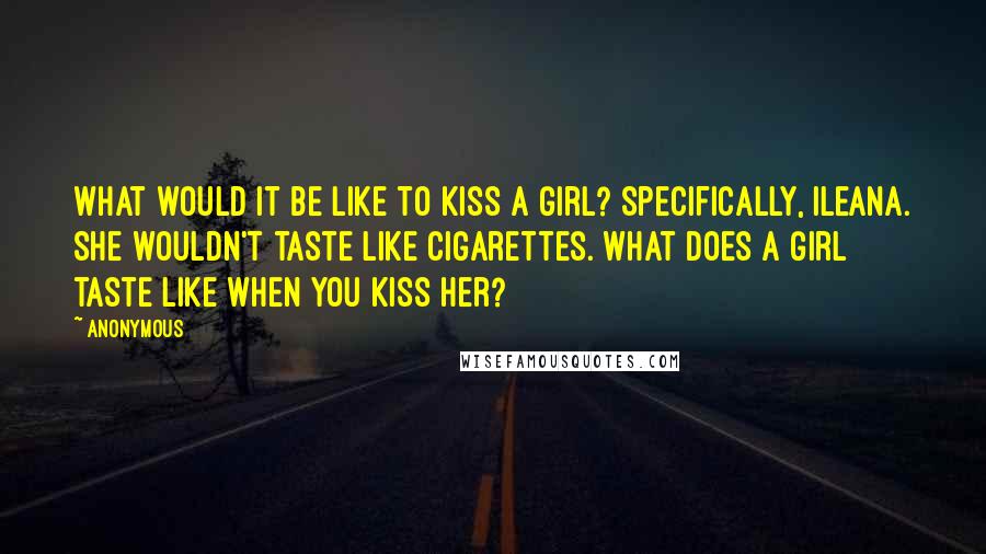 Anonymous Quotes: What would it be like to kiss a girl? Specifically, Ileana. She wouldn't taste like cigarettes. What does a girl taste like when you kiss her?