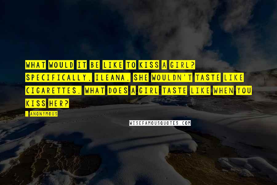 Anonymous Quotes: What would it be like to kiss a girl? Specifically, Ileana. She wouldn't taste like cigarettes. What does a girl taste like when you kiss her?