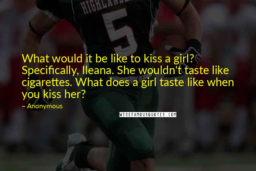 Anonymous Quotes: What would it be like to kiss a girl? Specifically, Ileana. She wouldn't taste like cigarettes. What does a girl taste like when you kiss her?