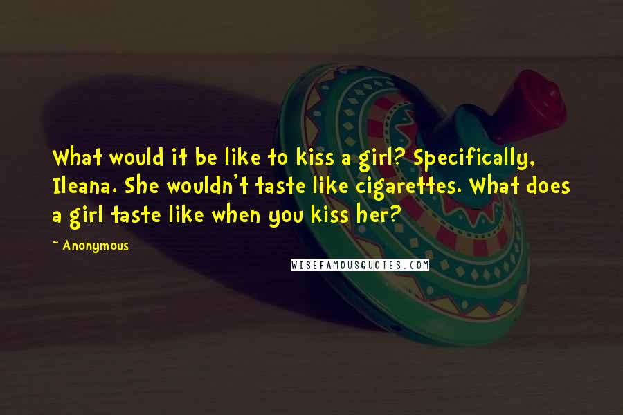 Anonymous Quotes: What would it be like to kiss a girl? Specifically, Ileana. She wouldn't taste like cigarettes. What does a girl taste like when you kiss her?