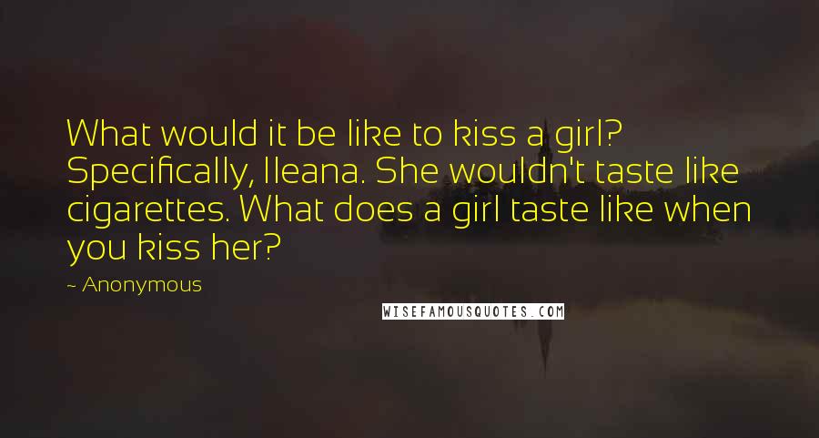 Anonymous Quotes: What would it be like to kiss a girl? Specifically, Ileana. She wouldn't taste like cigarettes. What does a girl taste like when you kiss her?