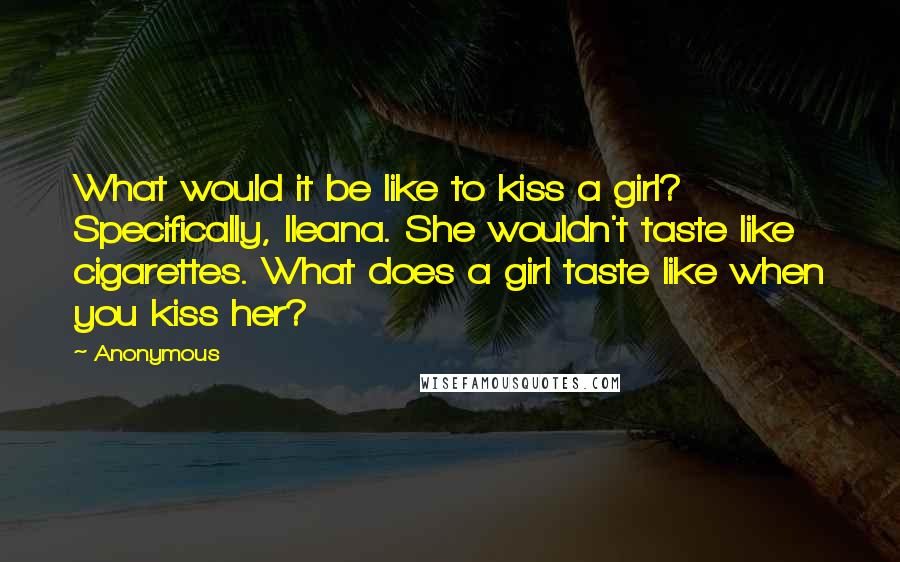 Anonymous Quotes: What would it be like to kiss a girl? Specifically, Ileana. She wouldn't taste like cigarettes. What does a girl taste like when you kiss her?