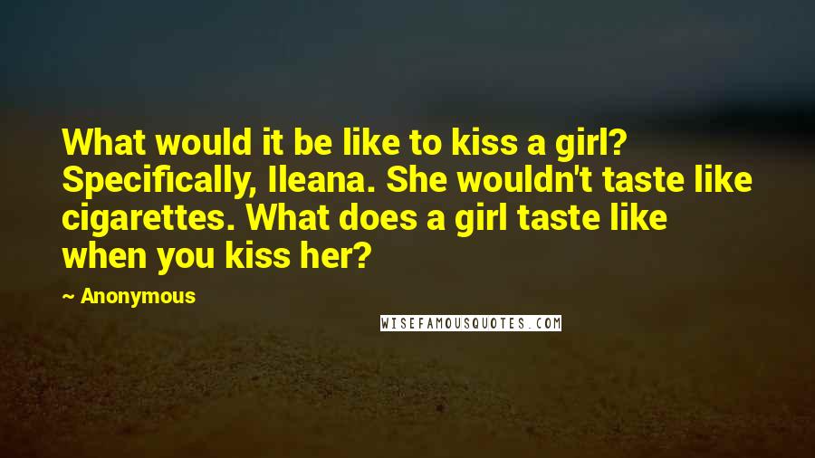Anonymous Quotes: What would it be like to kiss a girl? Specifically, Ileana. She wouldn't taste like cigarettes. What does a girl taste like when you kiss her?