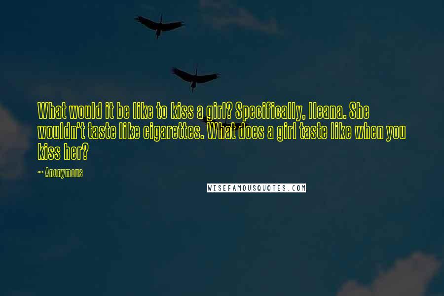 Anonymous Quotes: What would it be like to kiss a girl? Specifically, Ileana. She wouldn't taste like cigarettes. What does a girl taste like when you kiss her?