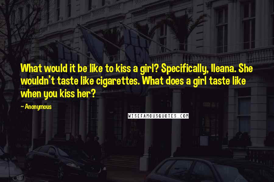 Anonymous Quotes: What would it be like to kiss a girl? Specifically, Ileana. She wouldn't taste like cigarettes. What does a girl taste like when you kiss her?