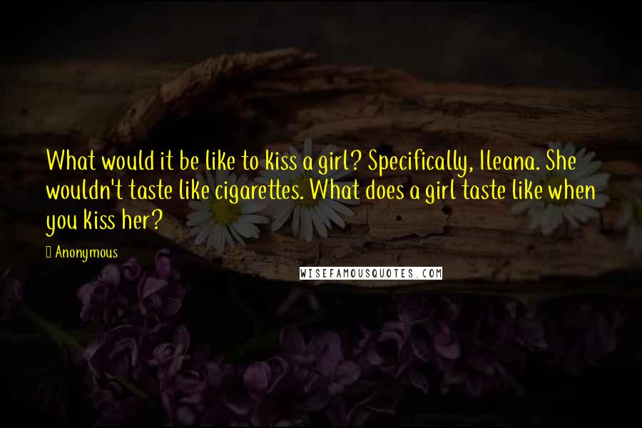 Anonymous Quotes: What would it be like to kiss a girl? Specifically, Ileana. She wouldn't taste like cigarettes. What does a girl taste like when you kiss her?