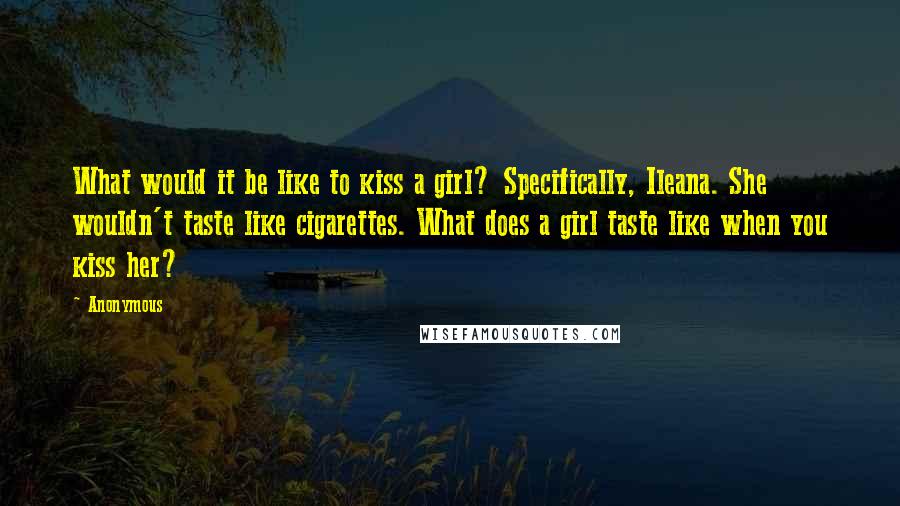 Anonymous Quotes: What would it be like to kiss a girl? Specifically, Ileana. She wouldn't taste like cigarettes. What does a girl taste like when you kiss her?