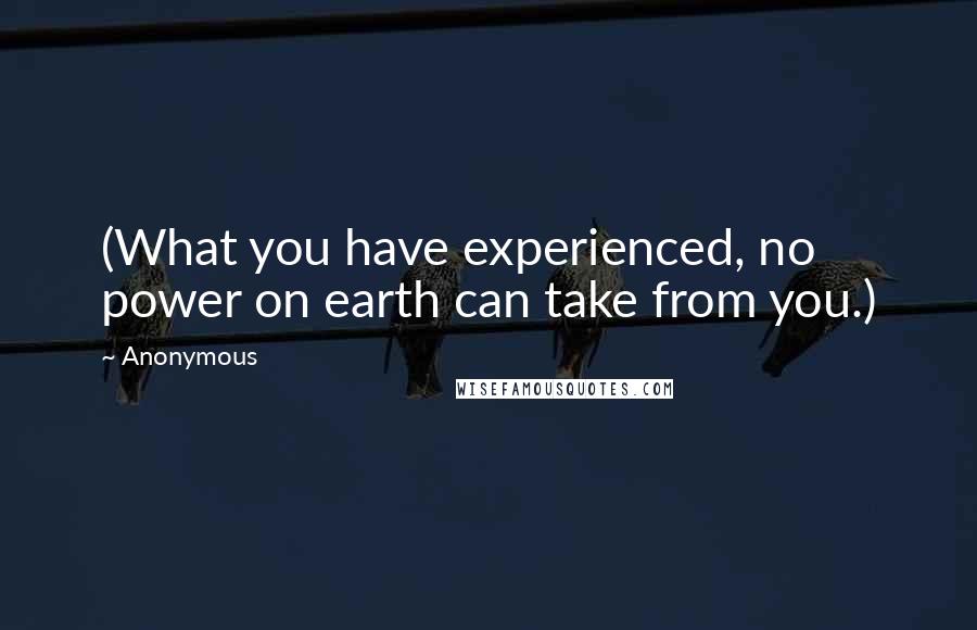 Anonymous Quotes: (What you have experienced, no power on earth can take from you.)