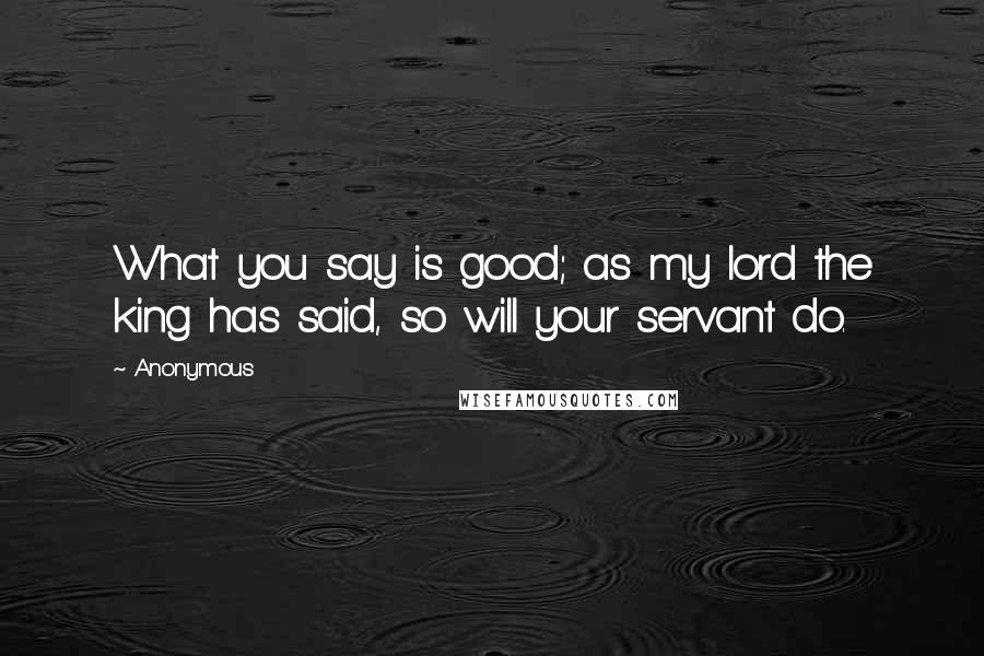 Anonymous Quotes: What you say is good; as my lord the king has said, so will your servant do.