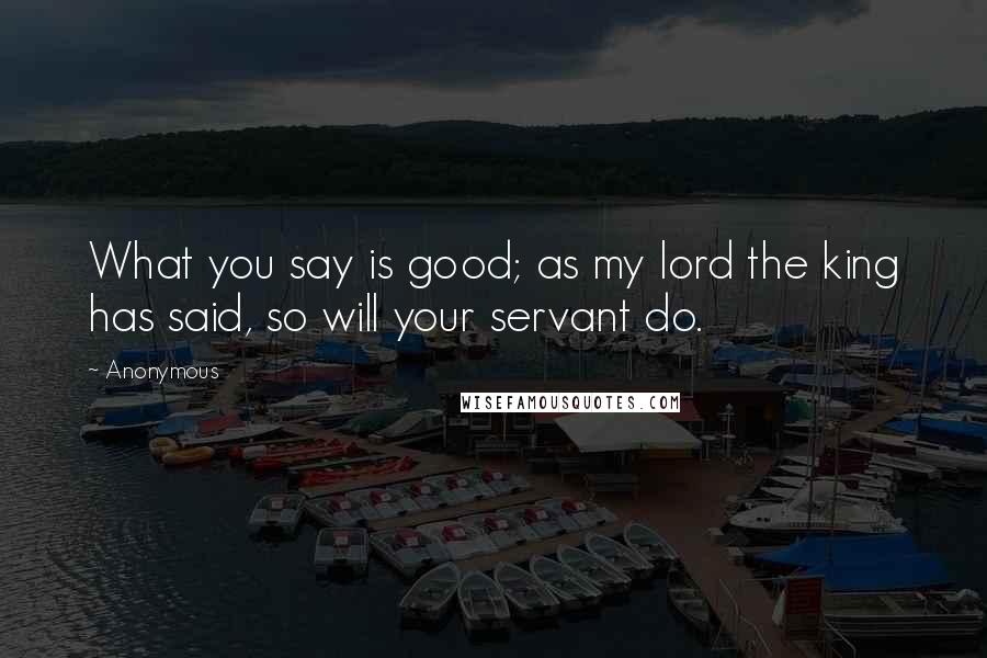 Anonymous Quotes: What you say is good; as my lord the king has said, so will your servant do.