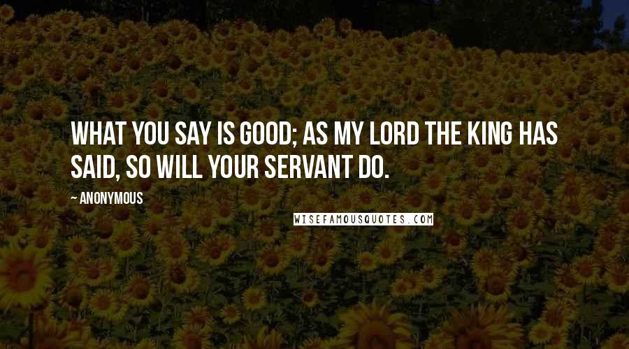 Anonymous Quotes: What you say is good; as my lord the king has said, so will your servant do.