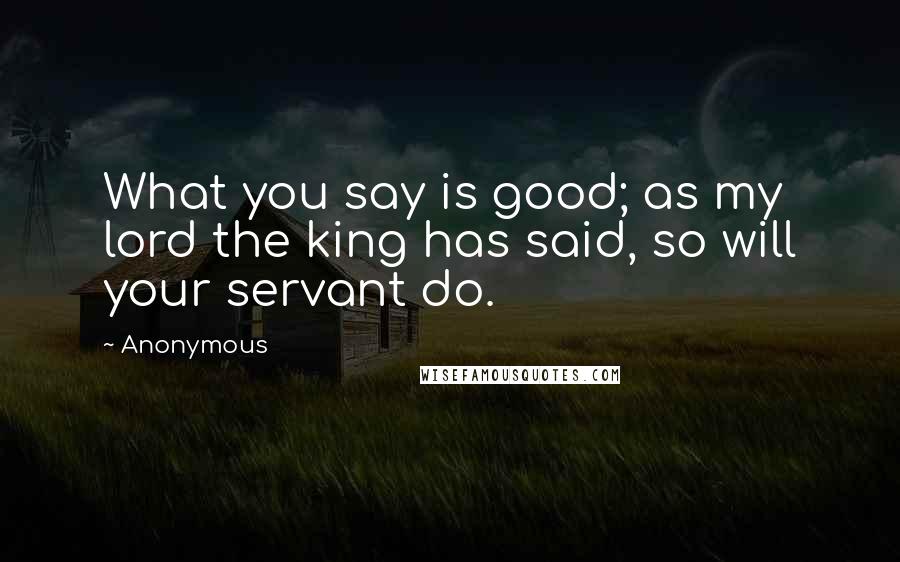 Anonymous Quotes: What you say is good; as my lord the king has said, so will your servant do.