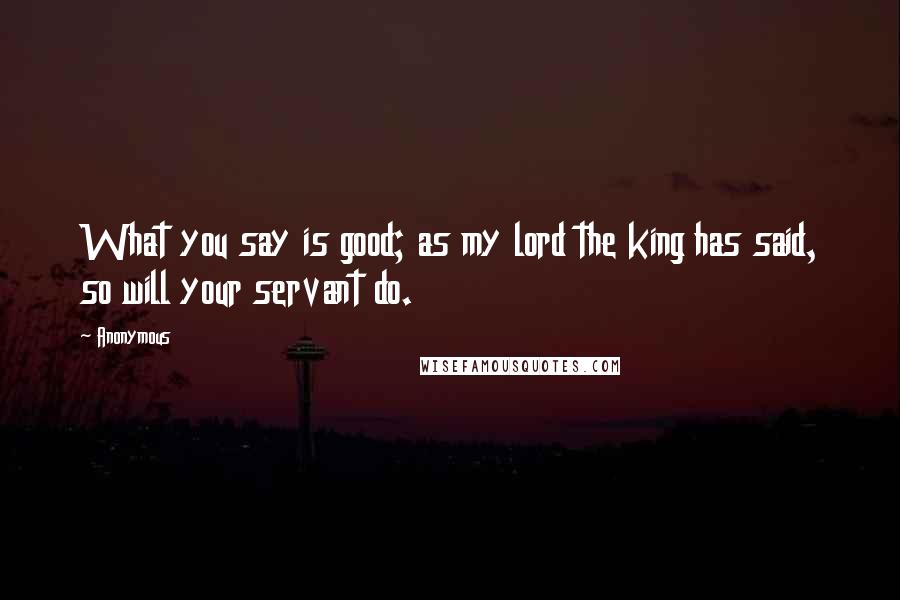 Anonymous Quotes: What you say is good; as my lord the king has said, so will your servant do.