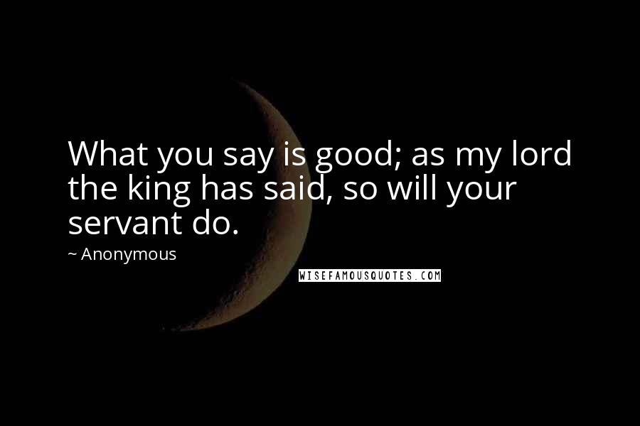 Anonymous Quotes: What you say is good; as my lord the king has said, so will your servant do.