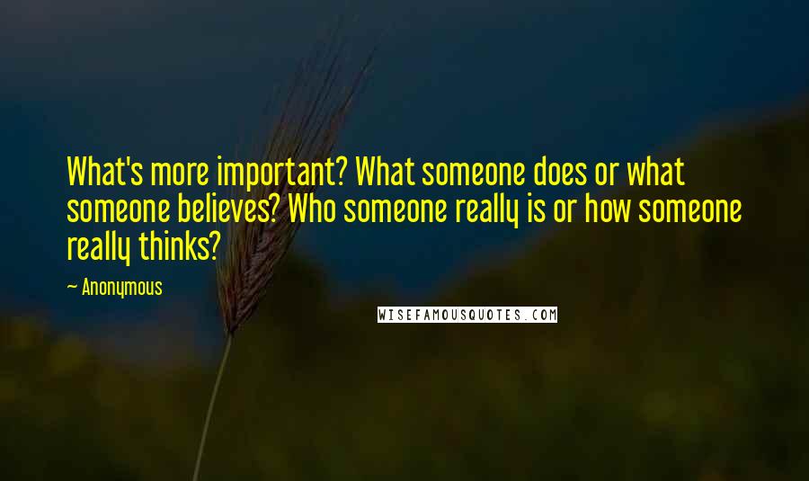 Anonymous Quotes: What's more important? What someone does or what someone believes? Who someone really is or how someone really thinks?