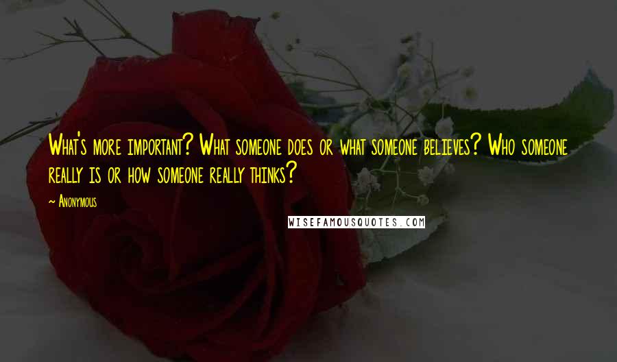 Anonymous Quotes: What's more important? What someone does or what someone believes? Who someone really is or how someone really thinks?