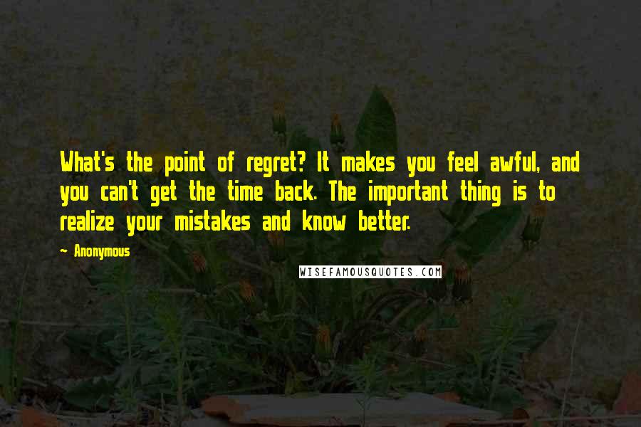 Anonymous Quotes: What's the point of regret? It makes you feel awful, and you can't get the time back. The important thing is to realize your mistakes and know better.