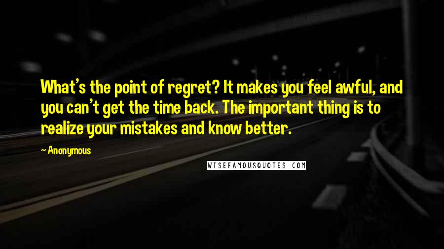 Anonymous Quotes: What's the point of regret? It makes you feel awful, and you can't get the time back. The important thing is to realize your mistakes and know better.