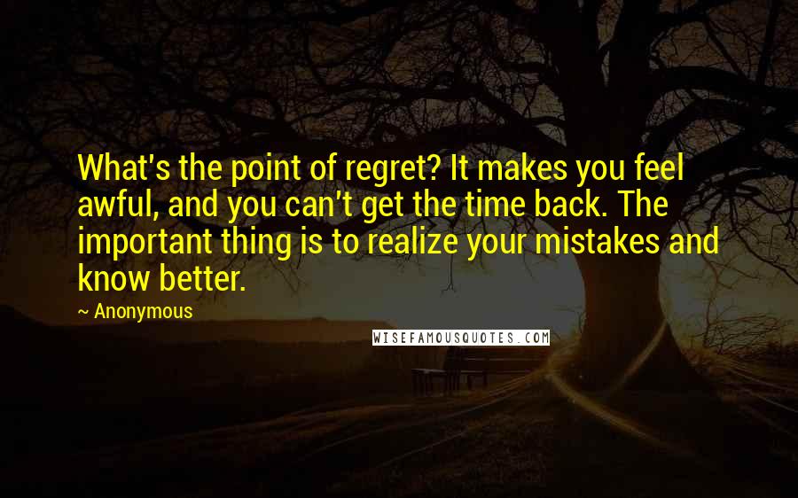 Anonymous Quotes: What's the point of regret? It makes you feel awful, and you can't get the time back. The important thing is to realize your mistakes and know better.