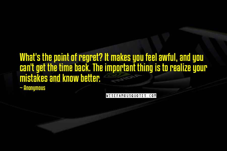 Anonymous Quotes: What's the point of regret? It makes you feel awful, and you can't get the time back. The important thing is to realize your mistakes and know better.