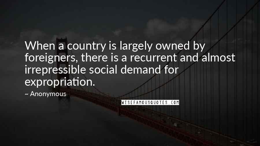 Anonymous Quotes: When a country is largely owned by foreigners, there is a recurrent and almost irrepressible social demand for expropriation.