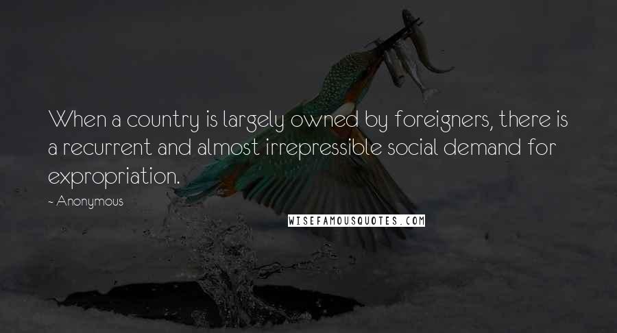 Anonymous Quotes: When a country is largely owned by foreigners, there is a recurrent and almost irrepressible social demand for expropriation.