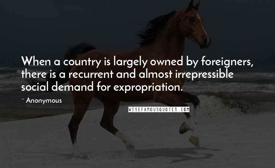 Anonymous Quotes: When a country is largely owned by foreigners, there is a recurrent and almost irrepressible social demand for expropriation.