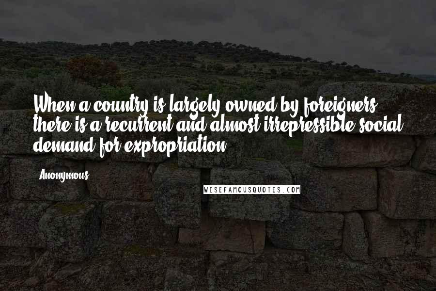 Anonymous Quotes: When a country is largely owned by foreigners, there is a recurrent and almost irrepressible social demand for expropriation.