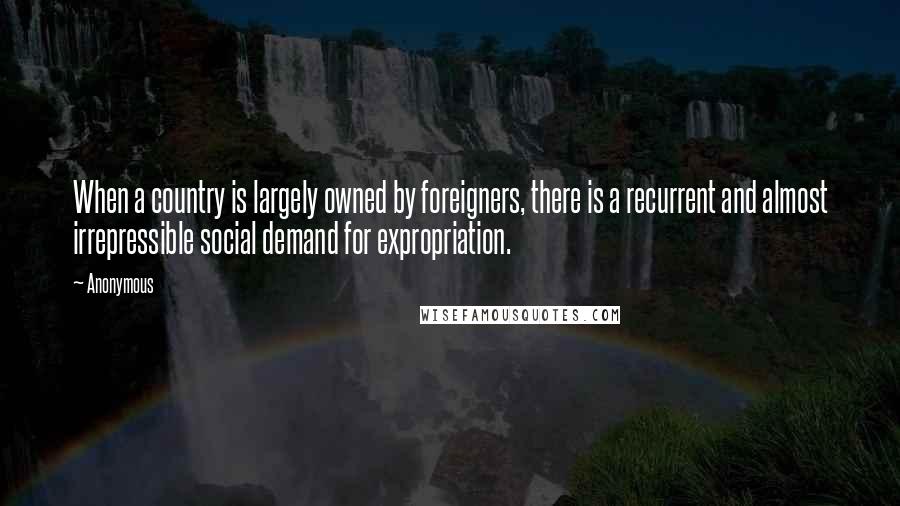 Anonymous Quotes: When a country is largely owned by foreigners, there is a recurrent and almost irrepressible social demand for expropriation.