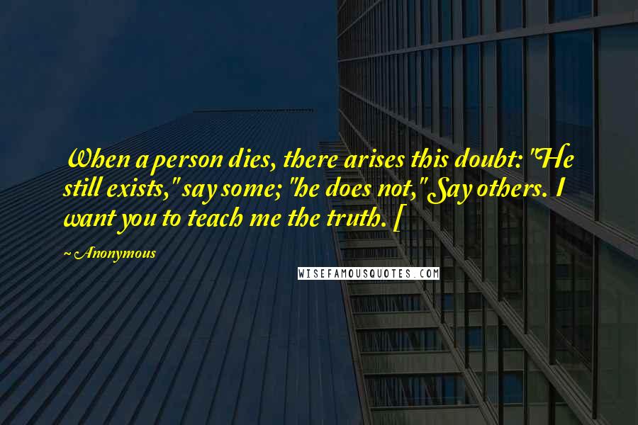 Anonymous Quotes: When a person dies, there arises this doubt: "He still exists," say some; "he does not," Say others. I want you to teach me the truth. [