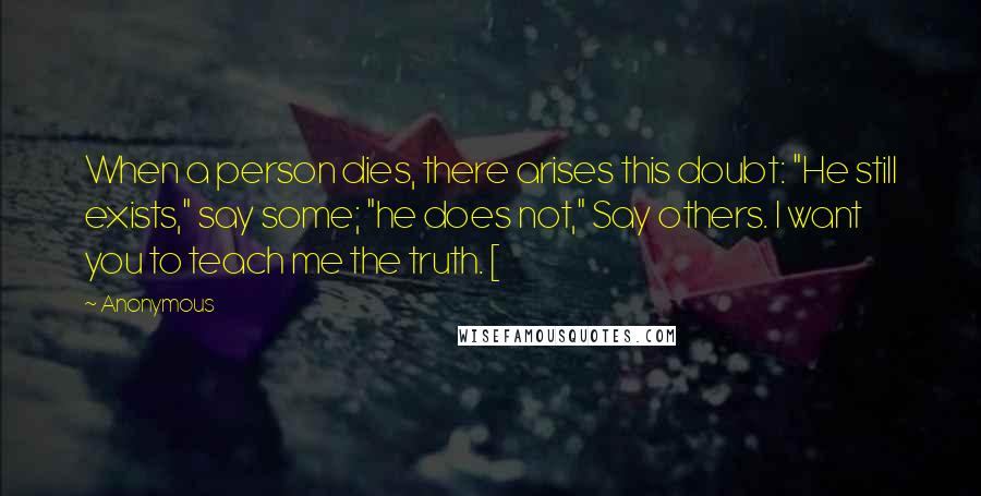 Anonymous Quotes: When a person dies, there arises this doubt: "He still exists," say some; "he does not," Say others. I want you to teach me the truth. [