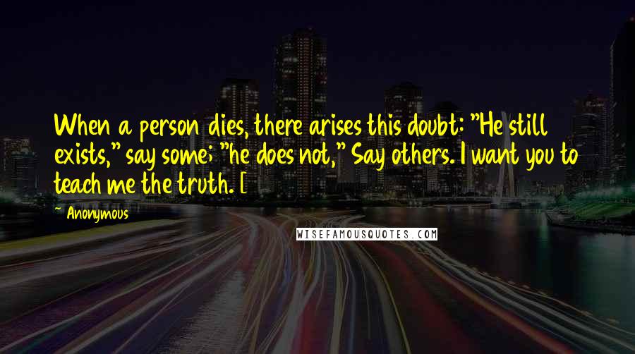 Anonymous Quotes: When a person dies, there arises this doubt: "He still exists," say some; "he does not," Say others. I want you to teach me the truth. [