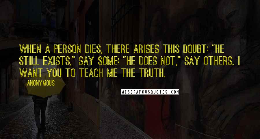 Anonymous Quotes: When a person dies, there arises this doubt: "He still exists," say some; "he does not," Say others. I want you to teach me the truth. [