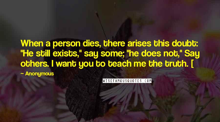 Anonymous Quotes: When a person dies, there arises this doubt: "He still exists," say some; "he does not," Say others. I want you to teach me the truth. [