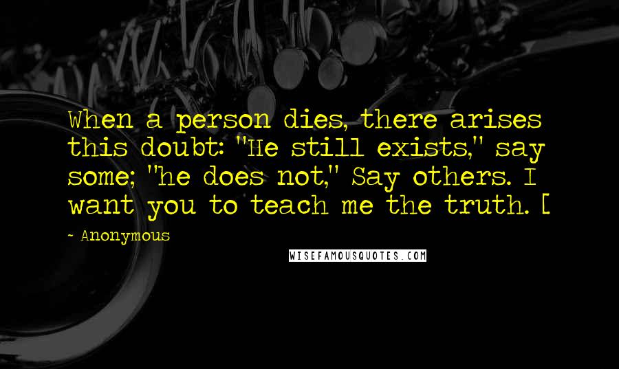 Anonymous Quotes: When a person dies, there arises this doubt: "He still exists," say some; "he does not," Say others. I want you to teach me the truth. [