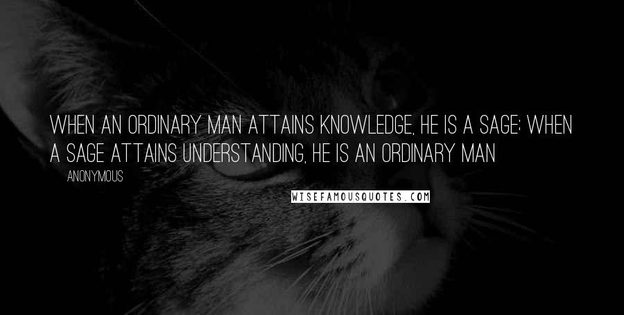 Anonymous Quotes: When an ordinary man attains knowledge, he is a sage; when a sage attains understanding, he is an ordinary man