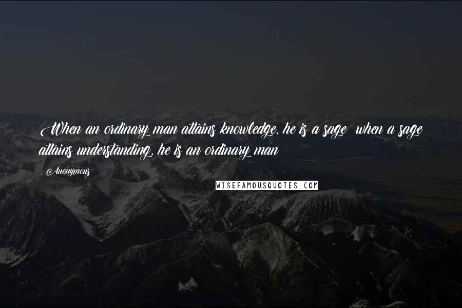 Anonymous Quotes: When an ordinary man attains knowledge, he is a sage; when a sage attains understanding, he is an ordinary man