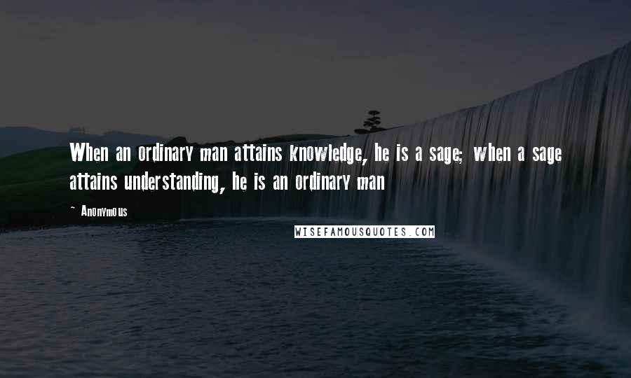 Anonymous Quotes: When an ordinary man attains knowledge, he is a sage; when a sage attains understanding, he is an ordinary man