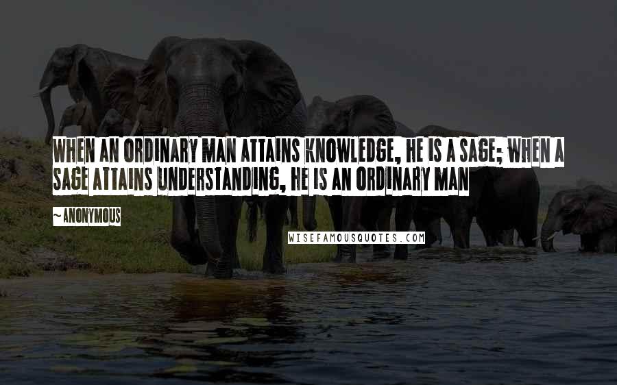 Anonymous Quotes: When an ordinary man attains knowledge, he is a sage; when a sage attains understanding, he is an ordinary man