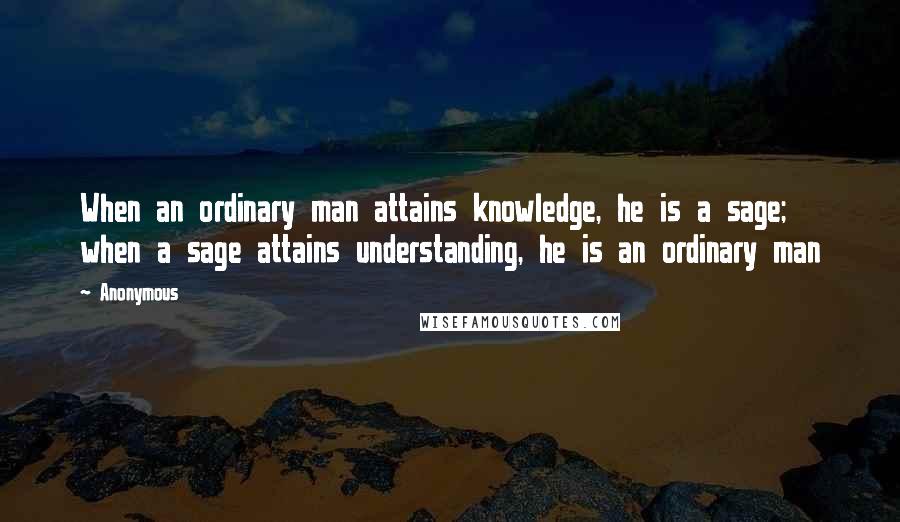 Anonymous Quotes: When an ordinary man attains knowledge, he is a sage; when a sage attains understanding, he is an ordinary man