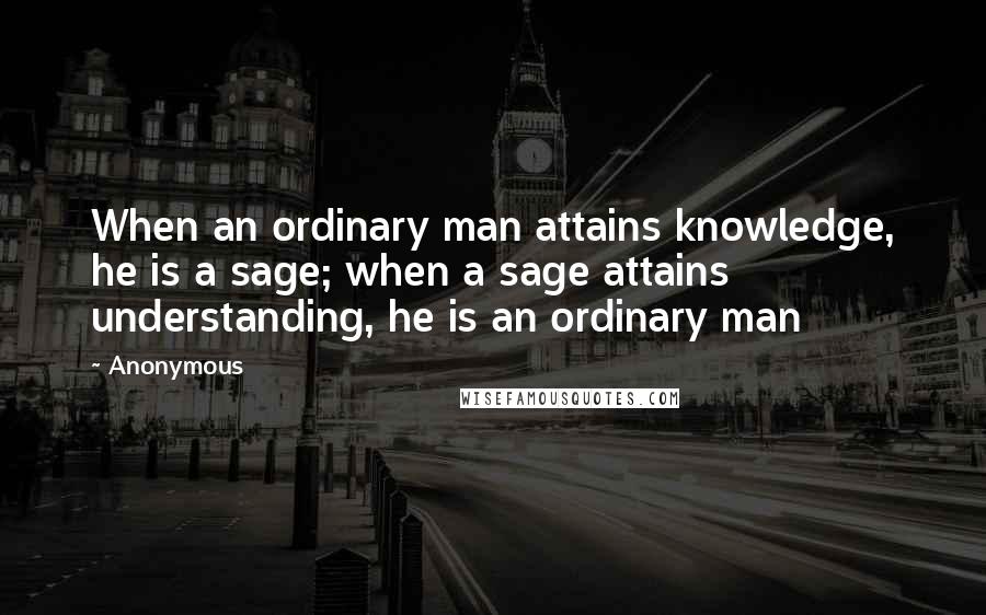 Anonymous Quotes: When an ordinary man attains knowledge, he is a sage; when a sage attains understanding, he is an ordinary man
