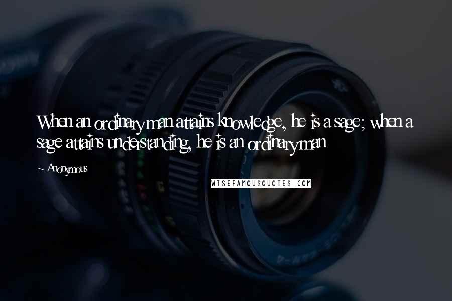 Anonymous Quotes: When an ordinary man attains knowledge, he is a sage; when a sage attains understanding, he is an ordinary man